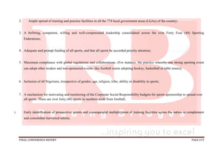 FINAL CONFERENCE REPORT PAGE 673
2. Ample spread of training and practice facilities in all the 774 local government areas (LGAs) of the country;
3. A befitting, competent, willing and well-compensated leadership consolidated across the over Forty Four (44) Sporting
Federations;
4. Adequate and prompt funding of all sports, and that all sports be accorded priority attention;
5. Maximum compliance with global regulations and collaborations. (For instance, the practice whereby one strong sporting event
can adopt other weaker and non-sponsored events- like football teams adopting hockey, basketball or table tennis);
6. Inclusion of all Nigerians, irrespective of gender, age, religion, tribe, ability or disability in sports;
7. A mechanism for motivating and monitoring of the Corporate Social Responsibility budgets for sports sponsorship to spread over
all sports. There are over forty (40) sports in numbers aside from football;
i. Early identification of prospective talents and consequential multiplication of training facilities across the nation to complement
and consolidate harvested talents;
 