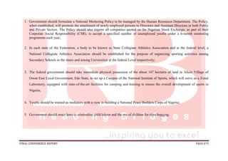 FINAL CONFERENCE REPORT PAGE 675
1. Government should formulate a National Mentoring Policy to be managed by the Human Resources Department. The Policy,
when established, will promote the attachment of newly employed persons to Directors and Assistant Directors in both Public
and Private Sectors. The Policy should also require all companies quoted on the Nigerian Stock Exchange, as part of their
Corporate Social Responsibility (CSR), to accept a specified number of unemployed youths under a 6-month mentoring
programme each year;
2. In each state of the Federation, a body to be known as State Collegiate Athletics Association and at the federal level, a
National Collegiate Athletics Association should be established for the purpose of organizing sporting activities among
Secondary Schools in the states and among Universities at the federal Level respectively;
3. The federal government should take immediate physical possession of the about 147 hectares of land in Afuze Village of
Owan East Local Government, Edo State, to set up a Campus of the National Institute of Sports, which will serve as a Zonal
Laboratory, equipped with state-of-the-art facilities for camping and training to ensure the overall development of sports in
Nigeria;
4. Youths should be trained as mediators with a view to building a National Peace Builders Corps of Nigeria;
5. Government should enact laws to criminalise child labour and the use of children for alms begging;
 