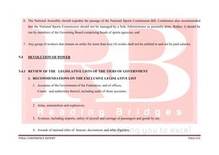 FINAL CONFERENCE REPORT PAGE 676
6. The National Assembly should expedite the passage of the National Sports Commission Bill. Conference also recommended
that the National Sports Commission should not be managed by a Sole Administrator as presently done. Rather, it should be
run by members of the Governing Board comprising heads of sports agencies; and
7. Any group of workers that remain on strike for more than four (4) weeks shall not be entitled to and not be paid salaries.
5.4 DEVOLUTION OF POWER
5.4.1 REVIEW OF THE LEGISLATIVE LISTS OF THE TIERS OF GOVERNMENT
1. RECOMMENDATIONS ON THE EXCLUSIVE LEGISLATIVE LIST
1. Accounts of the Government of the Federation, and of offices,
Courts and authorities thereof, including audit of those accounts;
2. Arms, ammunition and explosives;
3. Aviation, including airports, safety of aircraft and carriage of passengers and goods by air;
4. Awards of national titles of honour, decorations and other dignities;
 