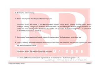 FINAL CONFERENCE REPORT PAGE 677
5. Bankruptcy and insolvency;
6. Banks, banking, bills of exchange and promissory notes:
Conference decided that items 6, 15 and 24 be merged and amended to read: ‘Banks, banking, exchange control, bills of
exchange, currency, coinage, legal tender and promissory notes’; the reason being that the items merged are similar and
could come under same legislation. Conference decided that it be retained in the Exclusive Legislative List as specified
in the 1999 Constitution (as amended);
7. Borrowing of moneys within and outside Nigeria for the purposes of the Federation or of any State; and
8. Census, including the establishment and maintenance of machinery for continuous and universal registration of births
and deaths throughout Nigeria.
Conference decided that this item be split into two parts:
i. Census and National Identification Registration” to be retained in the Exclusive Legislative List;
 
