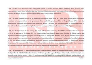 FINAL CONFERENCE REPORT PAGE 543
1.5.5 The other issues of resource control and equitable formula for revenue allocation, defense and foreign affairs, financing of the
centre, judiciary, armed forces and police, and other functions of the central authority were matters of both political and constitutional
interest in the drafting of a new constitution for the future political development of the nation.
1.5.6 The crucial question involved in the debate was the survival of the nation as a single entity and the extent to which the
constituent parts may contribute to the government of the whole. The peculiar problem of the post-January 1966 events had
threatened the dissolution and collapse of the nation-state project. The debate was therefore designed by the military regime of
Gowon to involve the public in discussing the federal issue as a means of furthering the preservation of the Nigerian nation-state.
1.5.7 Two developments in the post-January 1966 events influenced the summoning of an Ad hoc Constitutional Conference. First
of all, in the aftermath of the January 15, 1966 bloody military coup, General Aguiyi-Ironsi abolished the federal structure and
Regional Governments by promulgating the Unification Decree 34 of May 1966. With this decree, Nigeria ceased to be a federation
and was grouped into a number territorial areas called provinces, which led to the emergence of a unitary state. Second, after the coup
of July 1966, Gowon, reverted immediately to the federal system of government by repealing Decree 34 and restoring Regional
Governments. The events after July 1966 opened a national debate on the future of the federal state. The need to find a formula for
the continued association of the constituent units led to the proposals for a Constitutional Conference.
1.5.8 The inauguration of a Constitutional Conference was a fundamental advance in dealing with the complex national question.
On September 12, 1966 the Ad Hoc Constitutional Conference opened in Lagos. By the end of the month, a preliminary report was
submitted to the Supreme Military Council. It had the potential to go down as the most important of its kind in Nigerian history. This
 