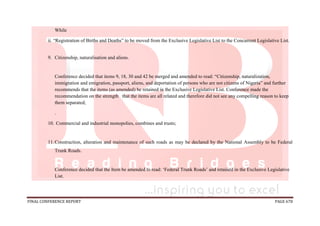 FINAL CONFERENCE REPORT PAGE 678
While
ii. “Registration of Births and Deaths” to be moved from the Exclusive Legislative List to the Concurrent Legislative List.
9. Citizenship, naturalisation and aliens.
Conference decided that items 9, 18, 30 and 42 be merged and amended to read: “Citizenship, naturalization,
immigration and emigration, passport, aliens, and deportation of persons who are not citizens of Nigeria” and further
recommends that the items (as amended) be retained in the Exclusive Legislative List. Conference made the
recommendation on the strength that the items are all related and therefore did not see any compelling reason to keep
them separated;
.
10. Commercial and industrial monopolies, combines and trusts;
11.Construction, alteration and maintenance of such roads as may be declared by the National Assembly to be Federal
Trunk Roads.
Conference decided that the Item be amended to read: ‘Federal Trunk Roads’ and retained in the Exclusive Legislative
List.
 