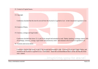 FINAL CONFERENCE REPORT PAGE 679
12. Control of Capital Issues.
13.Copyright
Conference decided that the item be moved from the Exclusive Legislative List to the Concurrent Legislative List.
14.Creation of States.
15.Currency, coinage and legal tender.
Conference decided that items 15, 6, and 24 be merged and amended to read: ‘Banks, banking, exchange control, bills
of exchange, currency, coinage, legal tender and promissory notes’ and retained in the Exclusive Legislative List.
16. Customs and excise duties.
Conference decided that items 16 and 25 be merged and amended to read: ‘Customs, Excise and Export Duties, and
retained in the Exclusive Legislative List . Conference made this recommendation based on the fact that the items
were related.
 