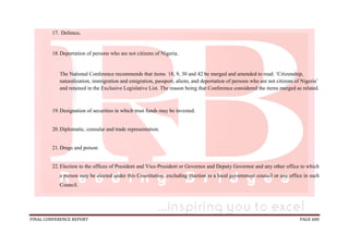 FINAL CONFERENCE REPORT PAGE 680
17. Defence.
18.Deportation of persons who are not citizens of Nigeria.
The National Conference recommends that items 18, 9, 30 and 42 be merged and amended to read: ‘Citizenship,
naturalization, immigration and emigration, passport, aliens, and deportation of persons who are not citizens of Nigeria’
and retained in the Exclusive Legislative List. The reason being that Conference considered the items merged as related.
19.Designation of securities in which trust funds may be invested.
20.Diplomatic, consular and trade representation.
21.Drugs and poison
22.Election to the offices of President and Vice-President or Governor and Deputy Governor and any other office to which
a person may be elected under this Constitution, excluding election to a local government council or any office in such
Council.
 