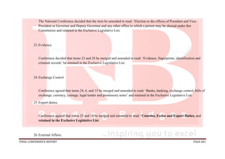 FINAL CONFERENCE REPORT PAGE 681
The National Conference decided that the item be amended to read: ‘Election to the offices of President and Vice-
President or Governor and Deputy Governor and any other office to which a person may be elected under this
Constitution and retained in the Exclusive Legislative List.
23.Evidence.
Conference decided that items 23 and 28 be merged and amended to read: ‘Evidence, fingerprints, identification and
criminal records’ be retained in the Exclusive Legislative List.
24.Exchange Control
Conference agreed that items 24, 6, and 15 be merged and amended to read: ‘Banks, banking, exchange control, bills of
exchange, currency, coinage, legal tender and promissory notes’ and retained in the Exclusive Legislative List.
25.Export duties.
Conference agreed that items 25 and 16 be merged and amended to read: ‘Customs, Excise and Export Duties, and
retained in the Exclusive Legislative List.
26.External Affairs.
 