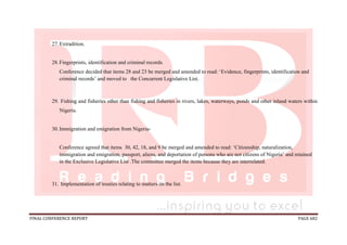 FINAL CONFERENCE REPORT PAGE 682
27.Extradition.
28.Fingerprints, identification and criminal records.
Conference decided that items 28 and 23 be merged and amended to read: ‘Evidence, fingerprints, identification and
criminal records’ and moved to the Concurrent Legislative List.
29. Fishing and fisheries other than fishing and fisheries in rivers, lakes, waterways, ponds and other inland waters within
Nigeria.
30.Immigration and emigration from Nigeria-
Conference agreed that items 30, 42, 18, and 9 be merged and amended to read: ‘Citizenship, naturalization,
immigration and emigration, passport, aliens, and deportation of persons who are not citizens of Nigeria’ and retained
in the Exclusive Legislative List .The committee merged the items because they are interrelated.
31. Implementation of treaties relating to matters on the list.
 