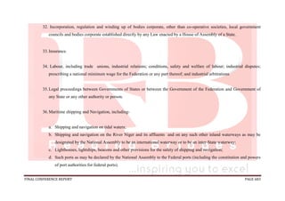 FINAL CONFERENCE REPORT PAGE 683
32. Incorporation, regulation and winding up of bodies corporate, other than co-operative societies, local government
councils and bodies corporate established directly by any Law enacted by a House of Assembly of a State.
33.Insurance.
34. Labour, including trade unions, industrial relations; conditions, safety and welfare of labour; industrial disputes;
prescribing a national minimum wage for the Federation or any part thereof; and industrial arbitrations
35.Legal proceedings between Governments of States or between the Government of the Federation and Government of
any State or any other authority or person.
36.Maritime shipping and Navigation, including-
a. Shipping and navigation on tidal waters;
b. Shipping and navigation on the River Niger and its affluents and on any such other inland waterways as may be
designated by the National Assembly to be an international waterway or to be an inter-State waterway;
c. Lighthouses, lightships, beacons and other provisions for the safety of shipping and navigation;
d. Such ports as may be declared by the National Assembly to the Federal ports (including the constitution and powers
of port authorities for federal ports).
 