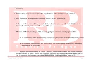 FINAL CONFERENCE REPORT PAGE 684
37.Meteorology.
38. Military, (Army, Navy and Air Force) including any other branch of the armed forces of the Federation.
39.Mines and minerals, including oil fields, oil mining, geological surveys and natural gas.
Conference decided that it should be retained in the Exclusive Legislative List as specified in the 1999 Constitution of
the Federal Republic Nigeria (as amended) but amended to read:-
“Mines and all Minerals, including oil fields, oil mining, geological surveys and natural gas, provided that:
(a) the governments of states where the mining activities take place shall be involved in matters relating thereto;
(b) the government of the federation shall create a special fund to develop mines and minerals in states where
such resources are undeveloped.”
In making this recommendation, the National Conference considered the overriding need to bring all the other
mineral resources of the country, hitherto undeveloped into mainstream development by activating National Strategic
Plan for exploitation of all minerals so as to boost their contribution to the Gross Domestic Product (GDP).
 