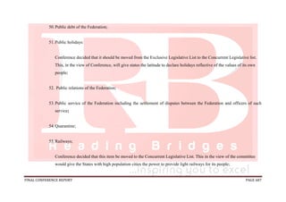 FINAL CONFERENCE REPORT PAGE 687
50.Public debt of the Federation;
51.Public holidays:
Conference decided that it should be moved from the Exclusive Legislative List to the Concurrent Legislative list.
This, in the view of Conference, will give states the latitude to declare holidays reflective of the values of its own
people;
52. Public relations of the Federation;
53.Public service of the Federation including the settlement of disputes between the Federation and officers of such
service;
54.Quarantine;
55.Railways;
Conference decided that this item be moved to the Concurrent Legislative List. This in the view of the committee
would give the States with high population cities the power to provide light railways for its people;
 