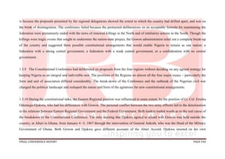 FINAL CONFERENCE REPORT PAGE 544
is because the proposals presented by the regional delegations showed the extent to which the country had drifted apart, and was on
the brink of disintegration. The conference failed because the protracted deliberations on an acceptable formula for maintaining the
federation were prematurely ended with the news of renewed killings in the North and of retaliatory actions in the South. Though the
killings were tragic events that sought to undermine the nation-state project, the Gowon administration ruled out a complete break-up
of the country and suggested three possible constitutional arrangements that would enable Nigeria to remain as one nation: a
federation with a strong central government; a federation with a weak central government, or a confederation with no central
government.
1.5.9 The Constitutional Conference had deliberated on proposals from the four regions without deciding on any agreed strategy for
keeping Nigeria as an integral and indivisible unit. The positions of the Regions on almost all the four major issues – particularly the
form and unit of association differed considerably. The break-down of the Conference and the outbreak of the Nigerian civil war
changed the political landscape and reshaped the nature and form of the agitations for new constitutional arrangements.
1.5.10 During the constitutional talks, the Eastern Regional position was influenced to some extent, by the position of Lt. Col. Emeka
Odumegu-Ojukwu, who had his differences with Gowon. The personal conflict between the two army officers led to the deterioration
in the relations between Eastern Regional Government and the Federal Government. Both leaders traded words as to the real cause of
the breakdown of the Constitutional Conference. The only meeting that Ojukwu agreed to attend with Gowon was held outside the
country, at Aburi in Ghana, from January 4 -5, 1967 through the intervention of General Ankrah, who was the Head of the Military
Government of Ghana. Both Gowon and Ojukwu gave different accounts of the Aburi Accord. Ojukwu insisted on his own
 
