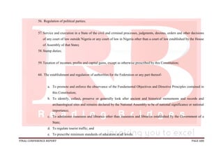 FINAL CONFERENCE REPORT PAGE 688
56. Regulation of political parties;
57.Service and execution in a State of the civil and criminal processes, judgments, decrees, orders and other decisions
of any court of law outside Nigeria or any court of law in Nigeria other than a court of law established by the House
of Assembly of that State;
58.Stamp duties;
59.Taxation of incomes, profits and capital gains, except as otherwise prescribed by this Constitution;
60. The establishment and regulation of authorities for the Federation or any part thereof-
a. To promote and enforce the observance of the Fundamental Objectives and Directive Principles contained in
this Constitution;
b. To identify, collect, preserve or generally look after ancient and historical monuments and records and
archaeological sites and remains declared by the National Assembly to be of national significance or national
importance;
c. To administer museums and libraries other than museums and libraries established by the Government of a
State;
d. To regulate tourist traffic; and
e. To prescribe minimum standards of education at all levels.
 
