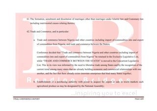 FINAL CONFERENCE REPORT PAGE 689
61.The formation, annulment and dissolution of marriages other than marriages under Islamic law and Customary law
including matrimonial causes relating thereto;
62.Trade and Commerce, and in particular:
a. Trade and commerce between Nigeria and other countries including import of commodities into and export
of commodities from Nigeria, and trade and commerce between the States;
Conference decided that “Trade and commerce between Nigeria and other countries including import of
commodities into and export of commodities from Nigeria” be retained in the Exclusive Legislative List,
while “TRADE AND COMMERCE BETWEEN THE STATES” is moved to the Concurrent Legislative
List. This in its view was informed by the need to liberalise trade among States and by the recognition of the
current trend among many states that are already building economic and commercial relationships with one
another, and the fact that there already exists interstate enterprises that bind many States together;
b. Establishment of a purchasing authority with power to acquire for export or sale in world markets such
agricultural produce as may be designated by the National Assembly;
 