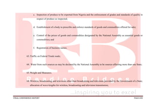FINAL CONFERENCE REPORT PAGE 690
c. Inspection of produce to be exported from Nigeria and the enforcement of grades and standards of quality in
respect of produce so inspected;
d. Establishment of a body to prescribe and enforce standards of goods and commodities offered for sale;
e. Control of the prices of goods and commodities designated by the National Assembly as essential goods or
commodities; and
f. Registration of business names.
63.Traffic on Federal Trunk roads;
64. Water from such sources as may be declared by the National Assembly to be sources affecting more than one State;
65.Weight and Measures;
66.Wireless, broadcasting and television other than broadcasting and television provided by the Government of a State;
allocation of wave-lengths for wireless, broadcasting and television transmission;
 