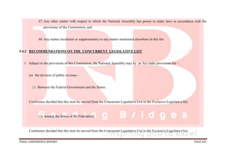 FINAL CONFERENCE REPORT PAGE 691
67.Any other matter with respect to which the National Assembly has power to make laws in accordance with the
provisions of the Constitution; and
68.Any matter incidental or supplementary to any matter mentioned elsewhere in this list
5.4.2 RECOMMENDATIONS ON THE CONCURRENT LEGISLATIVE LIST
1. Subject to the provisions of this Constitution, the National Assembly may by an Act make provisions for –
(a) the division of public revenue –
(i) Between the Federal Government and the States;
Conference decided that this item be moved from the Concurrent Legislative List to the Exclusive Legislative list.
(ii) Among the States of the Federation;
Conference decided that this item be moved from the Concurrent Legislative List to the Exclusive Legislative list.
 