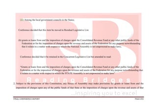 FINAL CONFERENCE REPORT PAGE 692
(iii) Among the local government councils in the States;
Conference decided that this item be moved to Residual Legislative List.
(b) grants or loans from and the imposition of charges upon the Consolidated Revenue Fund or any other public funds of the
Federation or for the imposition of charges upon the revenue and assets of the Federation for any purpose notwithstanding
that it relates to a matter with respect to which the National Assembly is not empowered to make laws;
Conference decided that it be retained in the Concurrent Legislative List but amended to read:
“Grants or loans from and the imposition of charges upon the Consolidated Revenue Fund or any other public funds of the
Federation or for the imposition of charges upon the revenue and assets of the Federation for any purpose notwithstanding that
it relates to a matter with respect to which the STATE Assembly is not empowered to make laws”
2. Subject to the provisions of this Constitution, any House of Assembly may make provisions for grants or loans from and the
imposition of charges upon any of the public funds of that State or the imposition of charges upon the revenue and assets of that
 
