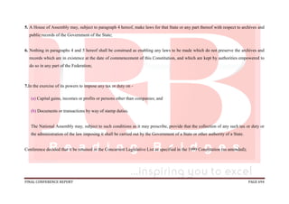 FINAL CONFERENCE REPORT PAGE 694
5. A House of Assembly may, subject to paragraph 4 hereof, make laws for that State or any part thereof with respect to archives and
public records of the Government of the State;
6. Nothing in paragraphs 4 and 5 hereof shall be construed as enabling any laws to be made which do not preserve the archives and
records which are in existence at the date of commencement of this Constitution, and which are kept by authorities empowered to
do so in any part of the Federation;
7.In the exercise of its powers to impose any tax or duty on -
(a) Capital gains, incomes or profits or persons other than companies; and
(b) Documents or transactions by way of stamp duties.
The National Assembly may, subject to such conditions as it may prescribe, provide that the collection of any such tax or duty or
the administration of the law imposing it shall be carried out by the Government of a State or other authority of a State.
Conference decided that it be retained in the Concurrent Legislative List as specified in the 1999 Constitution (as amended);
 