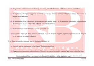 FINAL CONFERENCE REPORT PAGE 696
(b) The generation and transmission of electricity in or to any part of the Federation and from one State to another State;
(c) the regulation of the right of any person or authority to dam up or otherwise interfere with the flow of water from sources in
any part of the Federation;
(d) the participation of the Federation in any arrangement with another country for the generation, transmission and distribution
of electricity for any area partly within and partly outside the Federation;
(e) the promotion and establishment of a national grid system ;and
(f) the regulation of the right of any person or authority to use, work or operate any plant, apparatus, equipment or work designed
for the supply or use of electrical energy.
13. A House of Assembly may make laws for the State with respect to :
(a) Electricity and the establishment in that State of electric power stations;
(b) The generation, transmission and distribution of electricity to areas not covered by a national grid system within that State;
Conference decided that it be retained in the Concurrent Legislative List but amended to read:
 
