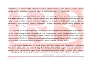 FINAL CONFERENCE REPORT PAGE 545
interpretation of what had been decided at Aburi and accused the Federal Government of failing to honour agreements voluntarily
arrived at, and from then on, he kept repeating his slogan,” On Aburi we stand: there will be no compromise.”
1.5.11 The relevance and significance of the talks held in Aburi lies in the attempt by Gowon not to allow the Eastern Region to
secede. Gowon believed that the federation had been preserved at Aburi, while Ojukwu claimed the Aburi agreement gave him wide-
ranging powers to control the Government of the Eastern Region and even to secede from the federation if he chose to. The Aburi
talks were peace efforts in preventive diplomacy, which provided a paradigm of international support to statehood and security in the
first decade of Nigeria’s independence.
1.5.12 From March 1967 the relationship between Eastern Region and the Federal Government deteriorated to the point where the
East took over the Federal Departments and Parastatals, as well as the withholding of all federal taxes and revenue from 1 April 1967.
This was declared illegal and unconstitutional by the Federal Government, which in turn imposed various economic sanctions on the
Eastern Region. On May 30, 1967 an Eastern Regional Consultative Assembly mandated Ojukwu to declare the “Republic of Biafra.”
The failure of the Constitutional Conference and the Aburi talks plunged Nigeria into a 30-month civil war.
1.5.13 In the immediate post-war years, the Federal Military Government embarked upon a programme of Rehabilitation,
Reconstruction and Reconciliation in its nation-building efforts. Similarly, Nigerians began to agitate for a return to democratic rule
and on the need to hold constitutional talks as prelude to military disengagement from politics. The agitation raised a number of
issues about the role of the military, about civil-military relationships, and about the degree of civil authority over the military.
 