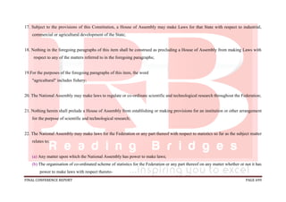 FINAL CONFERENCE REPORT PAGE 699
17. Subject to the provisions of this Constitution, a House of Assembly may make Laws for that State with respect to industrial,
commercial or agricultural development of the State;
18. Nothing in the foregoing paragraphs of this item shall be construed as precluding a House of Assembly from making Laws with
respect to any of the matters referred to in the foregoing paragraphs;
19.For the purposes of the foregoing paragraphs of this item, the word
"agricultural" includes fishery;
20. The National Assembly may make laws to regulate or co-ordinate scientific and technological research throughout the Federation;
21. Nothing herein shall prelude a House of Assembly from establishing or making provisions for an institution or other arrangement
for the purpose of scientific and technological research;
22. The National Assembly may make laws for the Federation or any part thereof with respect to statistics so far as the subject matter
relates to;
(a) Any matter upon which the National Assembly has power to make laws;
(b) The organisation of co-ordinated scheme of statistics for the Federation or any part thereof on any matter whether or not it has
power to make laws with respect thereto-
 