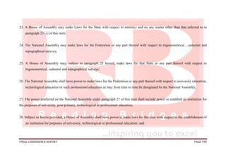 FINAL CONFERENCE REPORT PAGE 700
23. A House of Assembly may make Laws for the State with respect to statistics and on any matter other than that referred to in
paragraph 23 (a) of this item;
24. The National Assembly may make laws for the Federation or any part thereof with respect to trigonometrical , cadastral and
topographical surveys;
25. A House of Assembly may, subject to paragraph 25 hereof, make laws for that State or any part thereof with respect to
trigonometrical, cadastral and topographical surveys;
26. The National Assembly shall have power to make laws for the Federation or any part thereof with respect to university education,
technological education or such professional education as may from time to time be designated by the National Assembly;
27. The power conferred on the National Assembly under paragraph 27 of this item shall include power to establish an institution for
the purposes of university, post-primary, technological or professional education;
28. Subject as herein provided, a House of Assembly shall have power to make laws for the state with respect to the establishment of
an institution for purposes of university, technological or professional education; and
 
