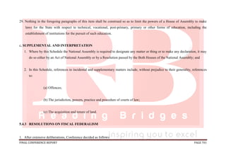 FINAL CONFERENCE REPORT PAGE 701
29. Nothing in the foregoing paragraphs of this item shall be construed so as to limit the powers of a House of Assembly to make
laws for the State with respect to technical, vocational, post-primary, primary or other forms of education, including the
establishment of institutions for the pursuit of such education.
c. SUPPLEMENTAL AND INTERPRETATION
1. Where by this Schedule the National Assembly is required to designate any matter or thing or to make any declaration, it may
do so either by an Act of National Assembly or by a Resolution passed by the Both Houses of the National Assembly; and
2. In this Schedule, references to incidental and supplementary matters include, without prejudice to their generality, references
to:
(a) Offences;
(b) The jurisdiction, powers, practice and procedure of courts of law;
(c) The acquisition and tenure of land.
5.4.3 RESOLUTIONS ON FISCAL FEDERALISM
1. After extensive deliberations, Conference decided as follows:
 