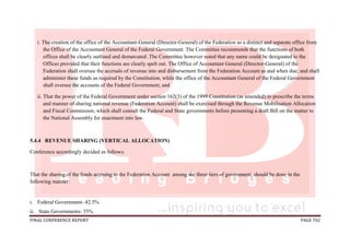 FINAL CONFERENCE REPORT PAGE 702
i. The creation of the office of the Accountant-General (Director-General) of the Federation as a distinct and separate office from
the Office of the Accountant General of the Federal Government. The Committee recommends that the functions of both
offices shall be clearly outlined and demarcated .The Committee however noted that any name could be designated to the
Offices provided that their functions are clearly spelt out. The Office of Accountant General (Director-General) of the
Federation shall oversee the accruals of revenue into and disbursement from the Federation Account as and when due; and shall
administer these funds as required by the Constitution, while the office of the Accountant General of the Federal Government
shall oversee the accounts of the Federal Government; and
ii. That the power of the Federal Government under section 162(3) of the 1999 Constitution (as amended) to prescribe the terms
and manner of sharing national revenue (Federation Account) shall be exercised through the Revenue Mobilisation Allocation
and Fiscal Commission, which shall consult the Federal and State governments before presenting a draft Bill on the matter to
the National Assembly for enactment into law.
5.4.4 REVENUE SHARING (VERTICAL ALLOCATION)
Conference accordingly decided as follows:
That the sharing of the funds accruing to the Federation Account among the three tiers of government, should be done in the
following manner:
i. Federal Government- 42.5%
ii. State Governments- 35%
 