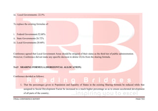 FINAL CONFERENCE REPORT PAGE 703
iii. Local Governments- 22.5%
To replace the existing formulae of:
i. Federal Government-52.68%
ii. State Governments-26.72%
iii. Local Governments-20.60%
Conference agreed that Local Government Areas should be stripped of their status as the third tier of public administration.
However, Conference did not make any specific decision to delete LGAs from the sharing formula.
5.4.5 SHARING FORMULA (HORIZONTAL ALLOCATION)
Conference decided as follows:
1. That the percentages given to Population and Equality of States in the existing Sharing formula be reduced while that
assigned to Social Development Factor be increased to a much higher percentage so as to ensure accelerated development
of all parts of the country;
 