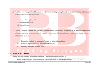 FINAL CONFERENCE REPORT PAGE 704
2. That three new principles listed hereunder be added to the existing sharing formula to enhance economic, infrastructural
and human development in the country:
i. Inverse Primary School Enrolment
ii. Federal Presence, and
iii. Unemployment
3. That the “technical” aspects and details of revenue sharing formula shall be referred to the Revenue Mobilisation,
Allocation and Fiscal Commission and the National Assembly for final determination. The proposed sharing formula by
Conference is based on;
i. Diminished emphasis on principles of equality of states and population;
ii. Increased emphasis on Social Development Factor; and
iii. Internally Generated Revenue effort.
5.4.6 RESOURCE CONTROL
1. Having critically examined the issues in contention, Conference recognizes the need to:
1 Review the percentage of revenue allocation to States producing oil (and other resources);
 