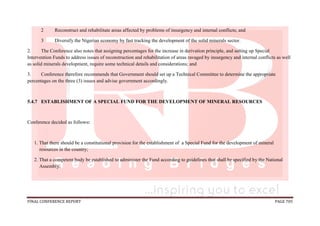 FINAL CONFERENCE REPORT PAGE 705
2 Reconstruct and rehabilitate areas affected by problems of insurgency and internal conflicts; and
3 Diversify the Nigerian economy by fast tracking the development of the solid minerals sector.
2. The Conference also notes that assigning percentages for the increase in derivation principle, and setting up Special
Intervention Funds to address issues of reconstruction and rehabilitation of areas ravaged by insurgency and internal conflicts as well
as solid minerals development, require some technical details and considerations; and
3. Conference therefore recommends that Government should set up a Technical Committee to determine the appropriate
percentages on the three (3) issues and advise government accordingly.
5.4.7 ESTABLISHMENT OF A SPECIAL FUND FOR THE DEVELOPMENT OF MINERAL RESOURCES
Conference decided as follows:
1. That there should be a constitutional provision for the establishment of a Special Fund for the development of mineral
resources in the country;
2. That a competent body be established to administer the Fund according to guidelines that shall be specified by the National
Assembly.
 