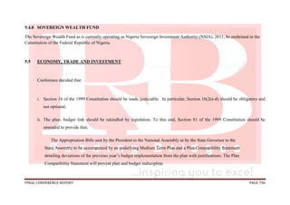 FINAL CONFERENCE REPORT PAGE 706
5.4.8 SOVEREIGN WEALTH FUND
The Sovereign Wealth Fund as is currently operating as Nigeria Sovereign Investment Authority (NSIA), 2011, be enshrined in the
Constitution of the Federal Republic of Nigeria.
5.5 ECONOMY, TRADE AND INVESTMENT
Conference decided that:
i. Section 16 of the 1999 Constitution should be made justiciable. In particular, Section 16(2(a-d) should be obligatory and
not optional;
ii. The plan- budget link should be rekindled by legislation. To this end, Section 81 of the 1999 Constitution should be
amended to provide that;
The Appropriation Bills sent by the President to the National Assembly or by the State Governor to the
State Assembly to be accompanied by an underlying Medium Term Plan and a Plan Compatibility Statement
detailing deviations of the previous year’s budget implementation from the plan with justifications. The Plan
Compatibility Statement will prevent plan and budget indiscipline.
 