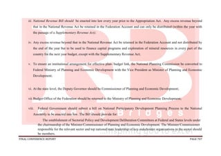 FINAL CONFERENCE REPORT PAGE 707
iii. National Revenue Bill should be enacted into law every year prior to the Appropriation Act. Any excess revenue beyond
that in the National Revenue Act be retained in the Federation Account and can only be distributed (within the year with
the passage of a Supplementary Revenue Act);
iv. Any excess revenue beyond that in the National Revenue Act be retained in the Federation Account and not distributed by
the end of the year but to be used to finance capital programs and exploration of mineral resources in every part of the
country for the next year budget, except with the Supplementary Revenue Act;
v. To ensure an institutional arrangement for effective plan- budget link, the National Planning Commission be converted to
Federal Ministry of Planning and Economic Development with the Vice President as Minister of Planning and Economic
Development;
vi. At the state level, the Deputy Governor should be Commissioner of Planning and Economic Development;
vii.Budget Office of the Federation should be returned to the Ministry of Planning and Economic Development;
viii. Federal Government should submit a bill on National Participatory Development Planning Process to the National
Assembly to be enacted into law. The Bill should provide for:
The establishment of Sectorial Policy and Development Deliberation Committees at Federal and States levels under
the chairmanship of the Minister/Commissioner of Planning and Economic Development. The Minister/Commissioner
responsible for the relevant sector and top national/state leadership of key stakeholder organizations in the sector should
be members.
 