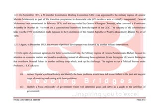 FINAL CONFERENCE REPORT PAGE 546
1.5.14 In September 1975, a 50-member Constitution Drafting Committee (CDC) was appointed by the military regime of General
Murtala Muhammed as part of the transition programme to democratic rule (49 members were eventually inaugurated). General
Muhammed was assassinated in February 1976, and was succeeded by General Olusegun Obasanjo, who convened a Constituent
Assembly in October 1977 to work out a constitutional framework from the report of the CDC. The outcome of the constitutional
talks was the 1979 Constitution made pursuant to the Constitution of the Federal Republic of Nigeria (Enactment) Decree No. 25 of
1978.
1.5.15 Again, in December 1983, the process of political development was distorted by another military intervention.
1.5.16 In spite of continued agitations for better constitutional rule, the Military regime of General Muhammadu Buhari focused its
attention on economic matters and moral re-awekening instead of addressing those agitations. It was the regime of General Babangida
that overthrew General Buhari in another military coup which, took up the challenge. The regime set up a Political Bureau under
Professor J. S. Cookey to:
(i) review Nigeria’s political history and identify the basic problems which have led to our failure in the past and suggest
ways of resolving and coping with these problems;
(ii) identify a basic philosophy of government which will determine goals and serve as a guide to the activities of
government;
 