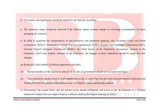 FINAL CONFERENCE REPORT PAGE 708
ix. All Treaties and Agreements should be ratified by the National Assembly;
x. The immunity clause should be removed if the offences attract criminal charges to encourage accountability by those
managing the economy;
xi. In order to guarantee the independence of anti-corruption and regulatory agencies, like; Economic Crime and Fiscal
Commission (EFCC), Independent Corrupt Practices Commission (ICPC), Security and Exchange Commission (SEC),
National Deposit Insurance Commission (NDIC), the Chief Justice of the Federation, Accountant- General of the
Federation (AGF) and Auditor- General of the Federation, the budgets of these institutions should be made first line
charges;
xii.Reduction in the number of political appointees and aides;
xiii. Elected members of the legislative arms of all the tiers of government should serve on part-time basis;
xiv. There should be speedy removal of all impediments to the revival of the Iron and steel and petrochemical industries and
funding for R&D into possible Oleochemical uses for Nigeria’s major agricultural products;
xv.Government, the armed forces and the private sector should collaborate and invest in the development of a Military
Industrial Complex that can support Nigeria’s defence needs as the largest economy in Africa;
 