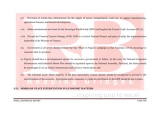 FINAL CONFERENCE REPORT PAGE 709
xvi. Provision of world class infrastructure for the supply of power, transportation, water etc. to support manufacturing,
agricultural business and tourism development;
xvii. Make constitutional provision for the Sovereign Wealth Fund (SWF) and legalise the Excess Crude Accounts (ECA);
xviii. Elevate the Financial System Strategy (FSS) 2020 to a critical National Project and place it under the implementation
leadership of the Minister of Finance;
xix. Government at all levels should promote the buy ‘Made in Nigeria’ campaign so that Nigerians will be encourage to
consume what we produce;
xx.Nigeria should have a developmental agenda for successive governments to follow. In this vein, the National Integrated
Infrastructure and Industrial Master Plan should be legislated upon by the National Assembly. Similarly, the States should
be encouraged to set up similar infrastructure and inclusive master plans; and
xxi. The informal sector where majority of the poor particularly women operate should be recognized as pivotal to the
transformation of the economy. Appropriate policy measures to guide its contribution to the GDP should be put in place.
5.5.1 MODES OF STATE INTERVENTION IN ECONOMIC MATTERS
 
