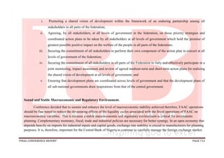 FINAL CONFERENCE REPORT PAGE 712
i. Promoting a shared vision of development within the framework of an enduring partnership among all
stakeholders in all parts of the federation;
ii. Agreeing, by all stakeholders, at all levels of government in the federation, on those priority strategies and
coordinated action plans to be taken by all stakeholders at all levels of government which hold the promise of
greatest possible positive impact on the welfare of the people in all parts of the federation;
iii. Securing the commitment of all stakeholders to perform their own component of the action plan in concert at all
levels of government of the federation;
iv. Securing the commitment of all stakeholders in all parts of the Federation to fully and effectively participate in a
joint monitoring, impact assessment and review of agreed medium-term and short-term action plans for realizing
the shared vision of development at all levels of government; and
v. Ensuring that development plans are coordinated across levels of government and that the development plans of
all sub-national governments draw inspirations from that of the central government.
Sound and Stable Macroeconomic and Regulatory Environment.
Conference decided that to sustain and enhance the level of macroeconomic stability achieved therefore, FAAC operations
should be fine-tuned to reduce the devastating effects of the liquidity cycles associated with the fiscal operations of FAAC on
macroeconomic variables. This is because a stable macroeconomic and regulatory environment is critical for investments
planning. Complementary monetary, fiscal, trade and industrial policies are necessary for better synergy. In an open economy that
depends heavily on imports for industrial inputs and capital goods, exchange rate stability is crucial to manufacturers for planning
purposes. It is, therefore, important for the Central Bank of Nigeria to continue to carefully manage the foreign exchange market.
 