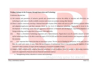 FINAL CONFERENCE REPORT PAGE 713
Forging Linkages in the Economy through Innovation and Technology
Conference decided that:
(i) Job creation and generation of inclusive growth and competiveness involves the ability to innovate and effectively use
technology to add value to locally available resources and create new products among other factors;
(ii) There is need to consciously develop a National Innovation System (NIS) which will serve as a link between research efforts
and adaptation/application and their outcome. Given the low level of indigenous technology, Nigeria has to invest in the
development of technology sector through aggressive investment in Research and development, importation/adaptation of
foreign technology and foreign direct investments when applicable;
(iii) There is a threshold of technology required to drive industrialisation. Nigeria has to use all available channels to build
up her technological base to be able to meet the target of NV20:2020 and the drive towards inclusive and integrated growth of
the economy;
(iv) It is, important that Nigeria develops an innovation system. The low level of funding by enterprises, in the main, derives
from the small scale nature of many firms, the unwillingness of multinational firms to stop patronizing the suppliers of raw
materials in their countries of origin and the inadequacy of resources available to them;
(v) Adaptive R&D underpinned by adapting imported technology to local conditions, which is common in developing countries,
need to be supported by financial and non-financial instruments such as:
a. Strengthening tertiary education in science and technology;
 