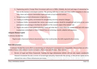 FINAL CONFERENCE REPORT PAGE 714
b. Engineering positive Foreign Direct Investment spill-over to SMEs: Globally, the level and range of outsourcing has
been on the increase in developed countries. The growing skills base in India and China enable companies to slice-up
value chains and outsource intermediate inputs and tasks to local industrial entities;
c. Strengthening technical infrastructure in high-tech areas;
d. Creating an enabling policy environment for strengthening university-enterprise linkages;
e. Conference further recommended that various crop research institutes should be strengthened and invite private sector
participation and patronage to facilitate the utilization of the research output of the institute; and
f. Nigeria also needs to track global technology trends and relate them to areas where the country could lead with respect
to proprietary technologies or where it should focus on technology transfer, adoption and adaptation.
Adequate Human Capital
Conference decided that:
Nigeria needs a functional technical educational system that would produce the skills required by the economy.
Basic Infrastructure
Conference decided that recent efforts at repositioning our infrastructure environment are commendable. However there are still a
number of issues to be addressed in order to improve effectiveness and efficiency. These include:
i. Review of Legal and Policy Framework: Tackling the huge infrastructure deficits will not only require considerable
financial investments but also a review of several legal and policy frameworks like pricing, so that private capital can be
attracted into some of these infrastructure provisions;
 