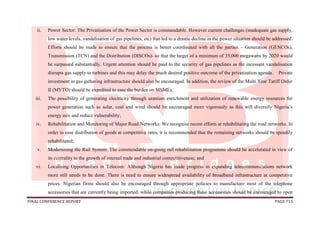 FINAL CONFERENCE REPORT PAGE 715
ii. Power Sector: The Privatisation of the Power Sector is commendable. However current challenges (inadequate gas supply,
low water levels, vandalisation of gas pipelines, etc) that led to a drastic decline in the power situation should be addressed.
Efforts should be made to ensure that the process is better coordinated with all the parties – Generation (GENCOs),
Transmission (TCN) and the Distribution (DISCOs)- so that the target of a minimum of 35,000 megawatts by 2020 would
be surpassed substantially. Urgent attention should be paid to the security of gas pipelines as the incessant vandalisation
disrupts gas supply to turbines and this may delay the much desired positive outcome of the privatization agenda. Private
investment in gas gathering infrastructure should also be encouraged. In addition, the review of the Multi Year Tariff Order
II (MYTO) should be expedited to ease the burden on MSMEs;
iii. The possibility of generating electricity through uranium enrichment and utilization of renewable energy resources for
power generation such as solar, coal and wind should be encouraged more vigorously as this will diversify Nigeria’s
energy mix and reduce vulnerability;
iv. Rehabilitation and Monitoring of Major Road Networks: We recognise recent efforts at rehabilitating the road networks. In
order to ease distribution of goods at competitive rates, it is recommended that the remaining networks should be speedily
rehabilitated;
v. Modernising the Rail System: The commendable on-going rail rehabilitation programme should be accelerated in view of
its centrality to the growth of internal trade and industrial competitiveness; and
vi. Localising Opportunities in Telecom: Although Nigeria has made progress in expanding telecommunications network
more still needs to be done. There is need to ensure widespread availability of broadband infrastructure at competitive
prices. Nigerian firms should also be encouraged through appropriate policies to manufacture most of the telephone
accessories that are currently being imported, while companies producing these accessories should be encouraged to open
 
