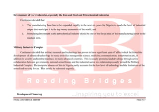 FINAL CONFERENCE REPORT PAGE 717
Development of Core Industries, especially the Iron and Steel and Petrochemical Industries
Conference decided that:
i. The manufacturing base has to be expanded rapidly in the next six years for Nigeria to reach the level of industrial
output that would put it in the top twenty economies of the world; and
ii. Stimulating investment in the petrochemical industry should be one of the focus areas of the manufacturing sector in the
medium term.
Military Industrial Complex
Conference decided that military research and technology has proven to have significant spin off effect which facilitated the
development of advanced technology in many areas like management science, medicine; communication, transportation etc, in
addition to security and combat readiness in many advanced countries. This is usually promoted and developed through active
collaboration between governments, national armed forces and the industrial sector in a relationship usually termed the Military
Industrial Complex. The complete absence of this in Nigeria partly accounts for the low level of technology and the limitations of the
armed and security forces. This should be redressed urgently.
Development Financing
 