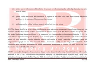 FINAL CONFERENCE REPORT PAGE 547
(iii) collect relevant information and data for the Government as well as identify other political problems that may arise
from the debate;
(iv) gather, collate and evaluate the contributions of Nigerians to the search for a viable political future and provide
guidelines for the attainment of the consensus objectives; and
(v) deliberate on other political problems as may be referred to it from time to time.
1.5.17 The Bureau identified up to thirty issue-areas for public debate and ensured adequate participation by the citizens as it was
monitored at the Local Government level and coordinated at the State and national levels. The Bureau submitted its Report in 1987.
The work of the Political Bureau was followed by the inauguration of a Constitution Review Committee on September 7, 1987. In
view of the sad experiences arising from the politics of the Second Republic, the task of the Committee was to produce a document
which will prove acceptable, workable, adaptable, enduring and suitable to Nigeria’s particular circumstances, needs and
temperament as a people now and in the foreseeable future. A Constituent Assembly was then inaugurated. It submitted a Draft
Constitution after concluding deliberations on suitable constitutional arrangements for Nigeria. This gave birth to the 1989
Constitution of the Federal Republic of Nigeria.
1.5.18 A watershed in the agitation for constitutional change was the demand for a Sovereign National Conference following the
annulment of June 12, 1993 Presidential election by General Babangida. The annulment signaled the failure of the 1986 to 1993
political transition programme to the Third Republic. While the crisis forced the military President out of power unceremoniously, he
 