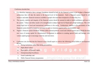 FINAL CONFERENCE REPORT PAGE 718
Conference decided that:
i. It is therefore imperative that a stronger foundation should be built for the financial system to put in place a financial
architecture that will take the nation to the desired level of development. Such a financial system should be all
inclusive and make financial resources available to people who need them irrespective of where they live;
ii. The security, stability and integrity of the financial system should be assured in order to build confidence and trust in
the system. Values and ethics needs to be strengthened to reduce high level of fraud and corrupt tendencies. This will
ensure high level of local and international confidence in the sector. Furthermore, stability in the governance of the
financial system should be treated as sacrosanct to serve as insurance against policy inconsistency; and
iii. Nigeria’s financial system should be situated within national political, social and cultural system and it should develop
new ways of raising capital for infrastructural development in addition to creating special funds and linkages with
venture capital groups to encourage creativity and innovation.
iv. Conference also decided that the financial sector should aspire to achieve the following critical habits or development
drivers:
i. Strong institutions, rather than strong personalities;
ii. High ethical values;
iii. High quality of Human Capital;
iv. Entrepreneurship Excellence;
v. Good Leadership; and
vi. Public financial literacy programmes.
 
