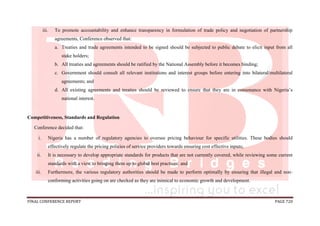 FINAL CONFERENCE REPORT PAGE 720
iii. To promote accountability and enhance transparency in formulation of trade policy and negotiation of partnership
agreements, Conference observed that:
a. Treaties and trade agreements intended to be signed should be subjected to public debate to elicit input from all
stake holders;
b. All treaties and agreements should be ratified by the National Assembly before it becomes binding;
c. Government should consult all relevant institutions and interest groups before entering into bilateral/multilateral
agreements; and
d. All existing agreements and treaties should be reviewed to ensure that they are in consonance with Nigeria’s
national interest.
Competitiveness, Standards and Regulation
Conference decided that:
i. Nigeria has a number of regulatory agencies to oversee pricing behaviour for specific utilities. These bodies should
effectively regulate the pricing policies of service providers towards ensuring cost effective inputs;
ii. It is necessary to develop appropriate standards for products that are not currently covered, while reviewing some current
standards with a view to bringing them up to global best practices; and
iii. Furthermore, the various regulatory authorities should be made to perform optimally by ensuring that illegal and non-
conforming activities going on are checked as they are inimical to economic growth and development.
 