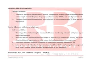 FINAL CONFERENCE REPORT PAGE 721
Patronage of Made-in-Nigeria Products
Conference decided that:
i. The policy of Buy-Made-in-Nigeria products is, therefore, commendable as this would translate to increased production
activities and job creation for Nigerians. This policy should be embraced by all MDAs in all tiers of government; and
ii. The margin of preference policy should also be strictly enforced in the procurement processes of all MDAs at all levels
of government.
Dispersal of Industries and Industrial Infrastructure
Conference decided that:
i. The strategy of industrial clustering has been identified by many manufacturing sub-sectors in Nigeria as a good
strategy for development;
ii. Provision of dedicated industrial infrastructure is therefore an important way to foster industrial clustering, both in areas
of traditional industrial agglomerations as well as in under-developed areas with latent economic potential;
iii. The on-going extension of gas pipeline to all parts of the country should be sustained and intensified; and
iv. Sector-specific research and product development institutes should be established in all ecological zones to rigorously
pursue research into value addition and product development using the local raw materials.
Development of Micro, Small and Medium Enterprises (MSMEs)
 