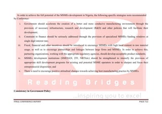 FINAL CONFERENCE REPORT PAGE 722
In order to achieve the full potential of the MSMEs development in Nigeria, the following specific strategies were recommended
by Conference:
i. Government should accelerate the creation of a better and more conducive manufacturing environment through the
provision of necessary infrastructure, research and development (R&D) and other policies that will facilitate their
development;
ii. Constraint to finance should be seriously addressed through the provision of specialized MSMEs funding windows at
single digit interest rate;
iii. Fiscal, financial and other incentives should be introduced to encourage MSMEs with high local content in raw material
usage, as well as to encourage partnerships and linkages between large firms and MSMEs. In order to achieve this,
partnering organizations, working with the appropriate regulatory agencies, should develop acceptable product standards;
iv. MSMEs development institutions (SMEDAN, ITF, NBTIetc) should be strengthened to intensify the provision of
appropriate skill development programs for existing and potential MSME operators in order to sharpen and focus their
entrepreneurial disposition; and
v. There is need to encourage positive attitudinal changes towards achieving best manufacturing practice by MSMEs.
Consistency in Government Policy
 