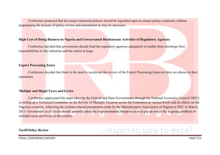 FINAL CONFERENCE REPORT PAGE 723
Conference proposed that key/major industrial policies should be legislated upon to ensure policy continuity without
jeopardising the process of policy review and amendment as may be necessary.
High Cost of Doing Business in Nigeria and Unwarranted Burdensome Activities of Regulatory Agencies
Conference decided that government should fund the regulatory agencies adequately to enable them discharge their
responsibilities to the industries and the nation at large.
Export Processing Zones
Conference decided that there is the need to accelerate the review of the Export Processing Zones as there are abuses in their
operations.
Multiple and Illegal Taxes and Levies
Conference appreciated the steps taken by the Federal and State Governments through the National Economic Council (NEC)
in setting up a Technical Committee on the Review of Multiple Taxation across the Federation at various levels and its effects on the
Nigerian economy, following the evidence-based presentation made by the Manufacturers Association of Nigeria to NEC in March,
2013. Government at all levels should earnestly adopt the implementation blueprint so as to put an end to the lingering problem of
multiple taxes and levies in the country.
Tariff Policy Review
 