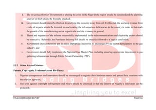 FINAL CONFERENCE REPORT PAGE 726
i. The on-going efforts of Government at abating the crisis in the Niger Delta region should be sustained and the alarming
spate of oil theft should be frontally attacked;
ii. Government should intensify efforts at diversifying the economy away from oil. To this end, the accruing revenue from
crude oil exports should be invested in ameliorating the infrastructure deficiencies in the country in order to fast-track
the growth of the manufacturing sector in particular and the economy in general;
iii. Thrust and sequence of the reforms successfully implemented in the telecommunications and electricity sectors should
be instructive. Relatedly, the Petroleum Industry Bill should be speedily followed to a logical conclusion;
iv. Government should therefore put in place appropriate incentives to encourage private sector participation in the gas
industry; and
v. Government should fully implement the National Gas Master Plan, including ensuring appropriate investment in gas
gathering infrastructure through Public Private Partnership (PPP).
5.5.3 Other Related Matters
Patents, Copyrights, Trademarks and Bio-Piracy
i. Nigerian entrepreneurs and innovators should be encouraged to register their business names and patent their creations with
the relevant agencies;
ii. The laws against copyright infringement and piracy should be enforced so that the interest of Nigeria’s innovators can be
protected;
 