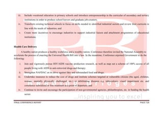 FINAL CONFERENCE REPORT PAGE 728
iii. Include vocational education in primary schools and introduce entrepreneurship in the curricular of secondary and tertiary
institutions in order to produce school leavers and graduate job-creators;
iv. Transform existing technical schools to focus on skills needed in identified industrial sectors and review their curricula in
line with the needs of industries; and
v. Create more incentives to encourage industries to support industrial liaison and attachment programmes of educational
institutions.
Health Care Delivery
A healthy nation produces a healthy workforce and a wealthy nation. Conference therefore invited the National Assembly to
accelerate the process of enacting the Universal Health Bill into a law. In the meantime, Conference enjoined Government to do the
following:
i. Join and vigorously pursue HIV/AIDS vaccine production research, as well as map out a scheme of 100% access of all
people living with AIDS to anti-retroviral drugs and therapy;
ii. Strengthen NAFDAC on its drive against fake and substandard food and drugs;
iii. Undertake measures to reduce the cost of drugs and institute schemes targeted at vulnerable citizens (the aged, children,
women, mentally physically challenged, etc.) or debilitating diseases e.g. tuberculosis, visual impairment etc. and
commence subsidized or free treatment as a point of departure; and
iv. Continue to invite and encourage the participation of non-governmental agencies, philanthropists, etc. in funding the health
sector.
 