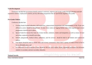 FINAL CONFERENCE REPORT PAGE 729
Youth Development
Conference decided that government should continue to motivate, empower and occupy youths through education and skill
acquisition schemes, employment creation, poverty alleviation programmes that are specifically targeted at the youths.
Pro-Gender Policies
Conference decided that:
i. Existing female-focused education, skill acquisition, empowerment programmes and implementation of the 35 per cent
affirmative action should be strengthened. In areas where males are lagging behind, male-child targeted improvement
programmes should be put in place;
ii. Special Funds for interest-free loans for women farmers, marketers, traders and transporters, as well as owners of rural
and urban cooperatives should be provided;
iii. Schools, playgrounds, medical clinics, ambulance, and fire services should be built in all markets and commercial
centres;
iv. Fuel depots should be built in remote areas and riverine communities where there is plenty of crude oil but no fuel to
buy at affordable price; and
v. For affirmative action in education, there should be 50% the cost of tuition, books, equipment and hostels for all female
students in secondary and post-secondary education.
National Security
 