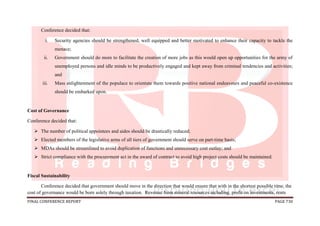FINAL CONFERENCE REPORT PAGE 730
Conference decided that:
i. Security agencies should be strengthened, well equipped and better motivated to enhance their capacity to tackle the
menace;
ii. Government should do more to facilitate the creation of more jobs as this would open up opportunities for the army of
unemployed persons and idle minds to be productively engaged and kept away from criminal tendencies and activities;
and
iii. Mass enlightenment of the populace to orientate them towards positive national endeavours and peaceful co-existence
should be embarked upon.
Cost of Governance
Conference decided that:
 The number of political appointees and aides should be drastically reduced;
 Elected members of the legislative arms of all tiers of government should serve on part-time basis;
 MDAs should be streamlined to avoid duplication of functions and unnecessary cost outlay; and
 Strict compliance with the procurement act in the award of contract to avoid high project costs should be maintained.
Fiscal Sustainability
Conference decided that government should move in the direction that would ensure that with in the shortest possible time, the
cost of governance would be born solely through taxation. Revenue from mineral resources including, profit on investments, rents
 