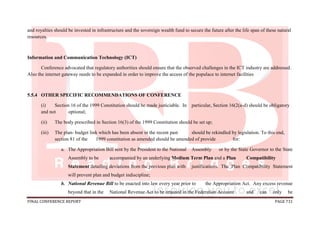 FINAL CONFERENCE REPORT PAGE 731
and royalties should be invested in infrastructure and the sovereign wealth fund to secure the future after the life span of these natural
resources.
Information and Communication Technology (ICT)
Conference advocated that regulatory authorities should ensure that the observed challenges in the ICT industry are addressed.
Also the internet gateway needs to be expanded in order to improve the access of the populace to internet facilities
5.5.4 OTHER SPECIFIC RECOMMENDATIONS OF CONFERENCE
(i) Section 16 of the 1999 Constitution should be made justiciable. In particular, Section 16(2(a-d) should be obligatory
and not optional;
(ii) The body prescribed in Section 16(3) of the 1999 Constitution should be set up;
(iii) The plan- budget link which has been absent in the recent past should be rekindled by legislation. To this end,
section 81 of the 1999 constitution as amended should be amended of provide for:
a. The Appropriation Bill sent by the President to the National Assembly or by the State Governor to the State
Assembly to be accompanied by an underlying Medium Term Plan and a Plan Compatibility
Statement detailing deviations from the previous plan with justifications. The Plan Compatibility Statement
will prevent plan and budget indiscipline;
b. National Revenue Bill to be enacted into law every year prior to the Appropriation Act. Any excess revenue
beyond that in the National Revenue Act to be retained in the Federation Account and can only be
 